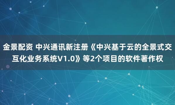金景配资 中兴通讯新注册《中兴基于云的全景式交互化业务系统V1.0》等2个项目的软件著作权