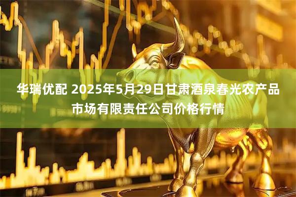 华瑞优配 2025年5月29日甘肃酒泉春光农产品市场有限责任公司价格行情