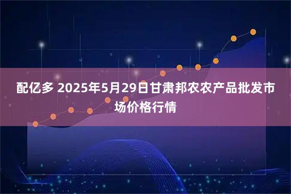 配亿多 2025年5月29日甘肃邦农农产品批发市场价格行情
