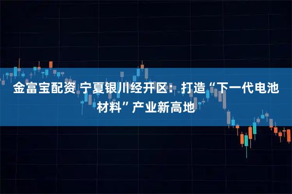 金富宝配资 宁夏银川经开区：打造“下一代电池材料”产业新高地