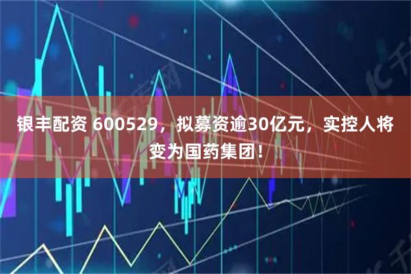 银丰配资 600529，拟募资逾30亿元，实控人将变为国药集团！