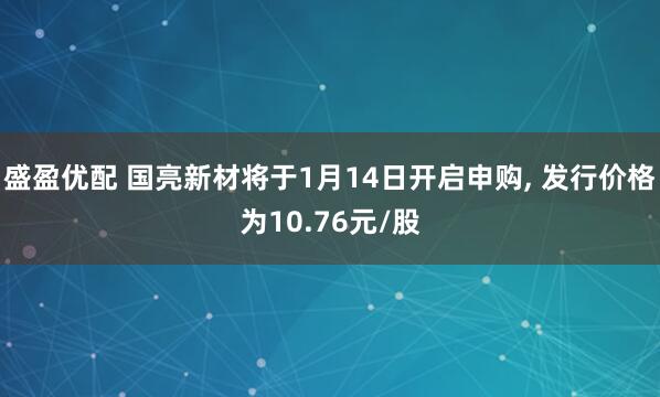 盛盈优配 国亮新材将于1月14日开启申购, 发行价格为10.76元/股