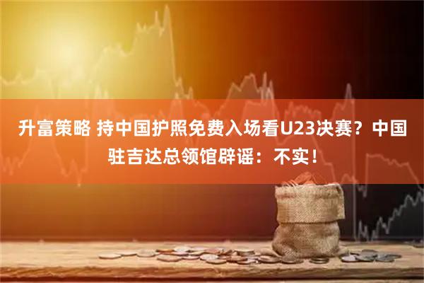 升富策略 持中国护照免费入场看U23决赛？中国驻吉达总领馆辟谣：不实！