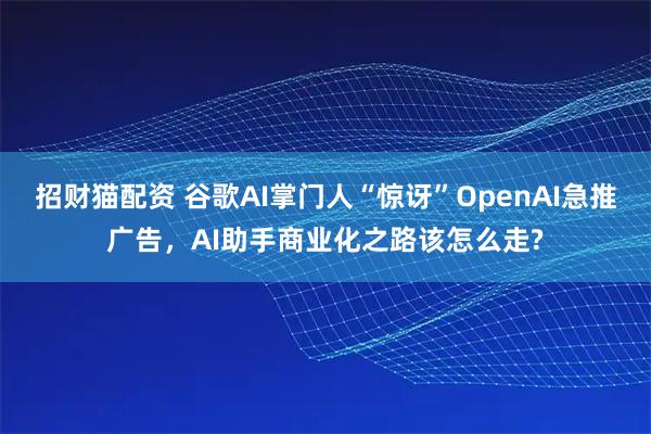 招财猫配资 谷歌AI掌门人“惊讶”OpenAI急推广告，AI助手商业化之路该怎么走?