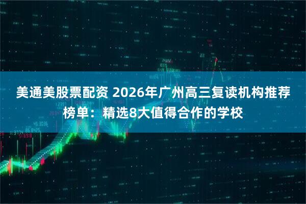 美通美股票配资 2026年广州高三复读机构推荐榜单：精选8大值得合作的学校