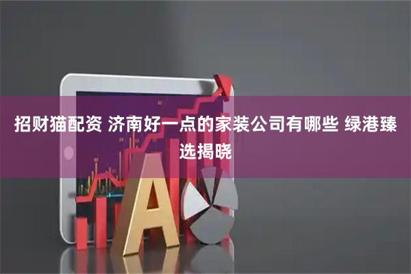 招财猫配资 济南好一点的家装公司有哪些 绿港臻选揭晓