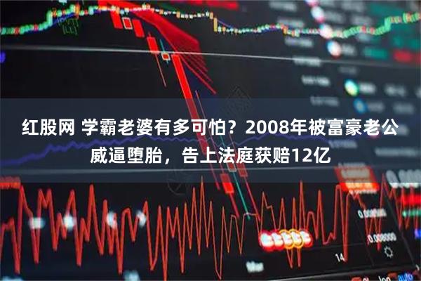 红股网 学霸老婆有多可怕？2008年被富豪老公威逼堕胎，告上法庭获赔12亿