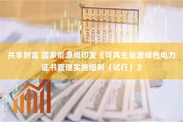 共享财富 国家能源局印发《可再生能源绿色电力证书管理实施细则（试行）》