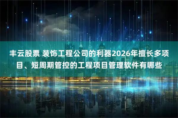 丰云股票 装饰工程公司的利器2026年擅长多项目、短周期管控的工程项目管理软件有哪些