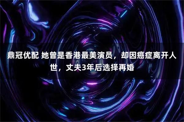 鼎冠优配 她曾是香港最美演员，却因癌症离开人世，丈夫3年后选择再婚