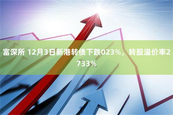 富深所 12月3日新港转债下跌023%，转股溢价率2733%
