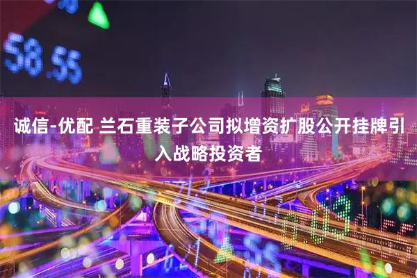 诚信-优配 兰石重装子公司拟增资扩股公开挂牌引入战略投资者