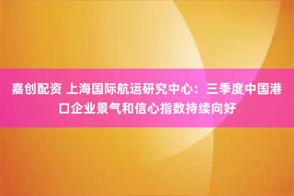 嘉创配资 上海国际航运研究中心：三季度中国港口企业景气和信心指数持续向好