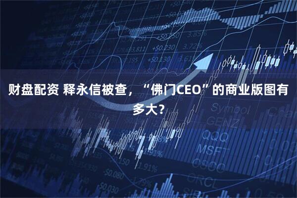财盘配资 释永信被查，“佛门CEO”的商业版图有多大？