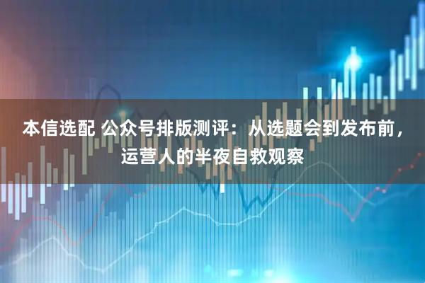 本信选配 公众号排版测评：从选题会到发布前，运营人的半夜自救观察