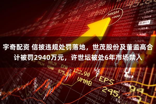 宇奇配资 信披违规处罚落地，世茂股份及董监高合计被罚2940万元，许世坛被处6年市场禁入