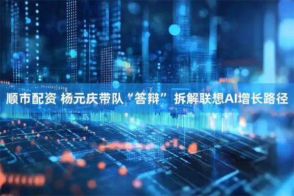 顺市配资 杨元庆带队“答辩” 拆解联想AI增长路径