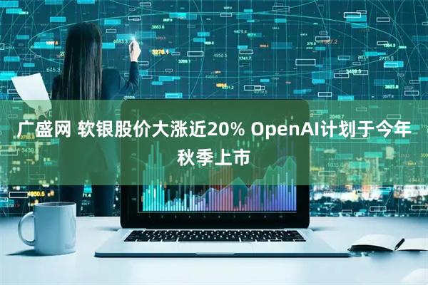 广盛网 软银股价大涨近20% OpenAI计划于今年秋季上市